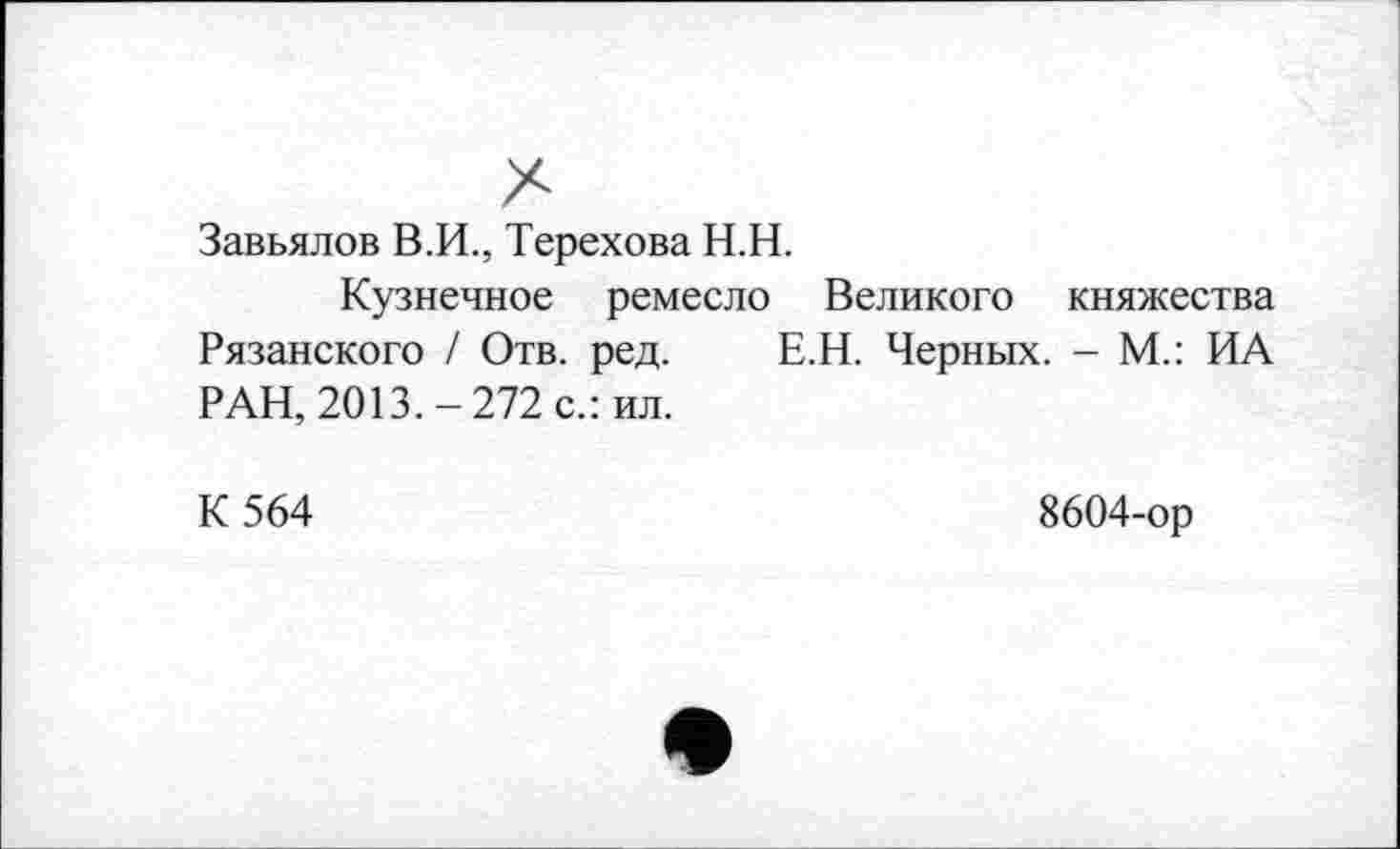 ﻿Завьялов В.И., Терехова Н.Н.
Кузнечное ремесло Великого княжества Рязанского / Отв. ред. Е.Н. Черных. - М.: ИА РАН, 2013.-272 с.: ил.
К 564
8604-ор